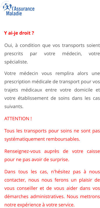 Oui, à condition que vos transports soient prescrits par votre médecin, votre spécialiste. Votre médecin vous remplira alors une prescription médicale de transport pour vos trajets médicaux entre votre domicile et votre établissement de soins dans les cas suivants. ATTENTION ! Tous les transports pour soins ne sont pas systématiquement remboursables. Renseignez-vous auprès de votre caisse pour ne pas avoir de surprise. Dans tous les cas, n'hésitez pas à nous contacter, nous nous ferons un plaisir de vous conseiller et de vous aider dans vos démarches administratives. Nous mettrons notre expérience à votre service.    Y ai-je droit ?