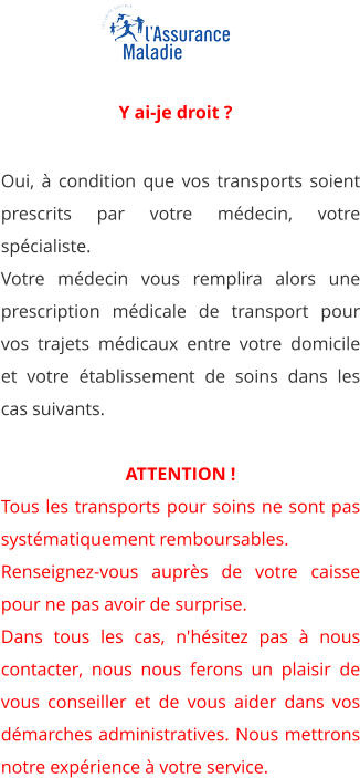 Oui, à condition que vos transports soient prescrits par votre médecin, votre spécialiste. Votre médecin vous remplira alors une prescription médicale de transport pour vos trajets médicaux entre votre domicile et votre établissement de soins dans les cas suivants.  ATTENTION ! Tous les transports pour soins ne sont pas systématiquement remboursables. Renseignez-vous auprès de votre caisse pour ne pas avoir de surprise. Dans tous les cas, n'hésitez pas à nous contacter, nous nous ferons un plaisir de vous conseiller et de vous aider dans vos démarches administratives. Nous mettrons notre expérience à votre service.    Y ai-je droit ?