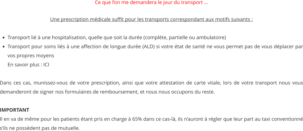 Ce que l’on me demandera le jour du transport …   Une prescription médicale suffit pour les transports correspondant aux motifs suivants :   •	Transport lié à une hospitalisation, quelle que soit la durée (complète, partielle ou ambulatoire)   •	Transport pour soins liés à une affection de longue durée (ALD) si votre état de santé ne vous permet pas de vous déplacer par vos propres moyensEn savoir plus : ICI  Dans ces cas, munissez-vous de votre prescription, ainsi que votre attestation de carte vitale, lors de votre transport nous vous demanderont de signer nos formulaires de remboursement, et nous nous occupons du reste.  IMPORTANT Il en va de même pour les patients étant pris en charge à 65% dans ce cas-là, ils n’auront à régler que leur part au taxi conventionné s’ils ne possèdent pas de mutuelle.