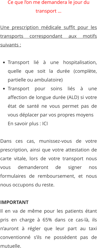 Ce que l’on me demandera le jour du transport …   Une prescription médicale suffit pour les transports correspondant aux motifs suivants :   •	Transport lié à une hospitalisation, quelle que soit la durée (complète, partielle ou ambulatoire)   •	Transport pour soins liés à une affection de longue durée (ALD) si votre état de santé ne vous permet pas de vous déplacer par vos propres moyensEn savoir plus : ICI  Dans ces cas, munissez-vous de votre prescription, ainsi que votre attestation de carte vitale, lors de votre transport nous vous demanderont de signer nos formulaires de remboursement, et nous nous occupons du reste.  IMPORTANT Il en va de même pour les patients étant pris en charge à 65% dans ce cas-là, ils n’auront à régler que leur part au taxi conventionné s’ils ne possèdent pas de mutuelle.