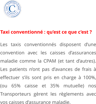 Les taxis conventionnés disposent d’une convention avec les caisses d’assurances maladie comme la CPAM (et tant d’autres). Les patients n’ont pas d’avances de frais à effectuer s’ils sont pris en charge à 100%, (ou 65% caisse et 35% mutuelle) nos Transporteurs gèrent les règlements avec vos caisses d’assurance maladie. 1 Taxi conventionné : qu’est ce que c’est ?