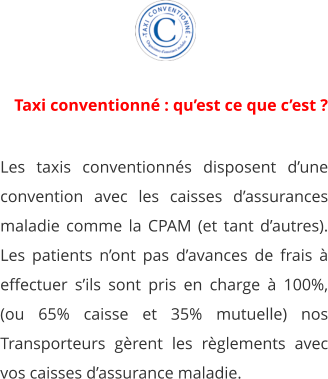 Les taxis conventionnés disposent d’une convention avec les caisses d’assurances maladie comme la CPAM (et tant d’autres). Les patients n’ont pas d’avances de frais à effectuer s’ils sont pris en charge à 100%, (ou 65% caisse et 35% mutuelle) nos Transporteurs gèrent les règlements avec vos caisses d’assurance maladie.  1 Taxi conventionné : qu’est ce que c’est ?