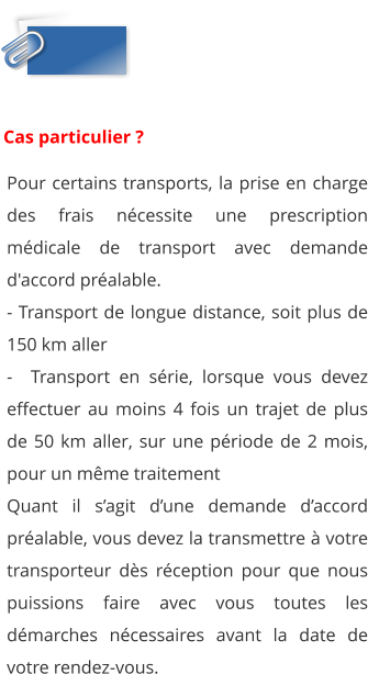 Pour certains transports, la prise en charge des frais nécessite une prescription médicale de transport avec demande d'accord préalable. - Transport de longue distance, soit plus de 150 km aller -  Transport en série, lorsque vous devez effectuer au moins 4 fois un trajet de plus de 50 km aller, sur une période de 2 mois, pour un même traitement Quant il s’agit d’une demande d’accord préalable, vous devez la transmettre à votre transporteur dès réception pour que nous puissions faire avec vous toutes les démarches nécessaires avant la date de votre rendez-vous.  Cas particulier ?