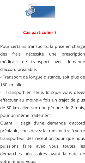 Pour certains transports, la prise en charge des frais nécessite une prescription médicale de transport avec demande d'accord préalable. - Transport de longue distance, soit plus de 150 km aller -  Transport en série, lorsque vous devez effectuer au moins 4 fois un trajet de plus de 50 km aller, sur une période de 2 mois, pour un même traitement Quant il s’agit d’une demande d’accord préalable, vous devez la transmettre à votre transporteur dès réception pour que nous puissions faire avec vous toutes les démarches nécessaires avant la date de votre rendez-vous.  Cas particulier ?